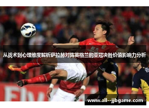 从战术到心理维度解析萨拉赫对阵英格兰的亚冠决胜价值影响力分析 从战术到心理维度解析萨拉赫对阵英格兰的亚冠决胜价值影响力分析