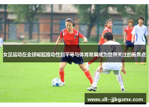 女足运动在全球崛起推动性别平等与体育发展成为世界关注的新焦点