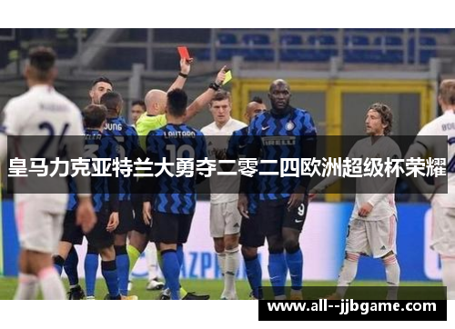 皇马力克亚特兰大勇夺二零二四欧洲超级杯荣耀