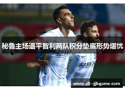 秘鲁主场逼平智利两队积分垫底形势堪忧