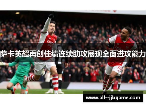 萨卡英超再创佳绩连续助攻展现全面进攻能力 萨卡英超再创佳绩连续助攻展现全面进攻能力