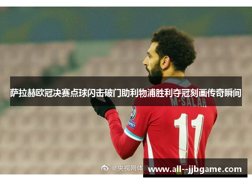 萨拉赫欧冠决赛点球闪击破门助利物浦胜利夺冠刻画传奇瞬间